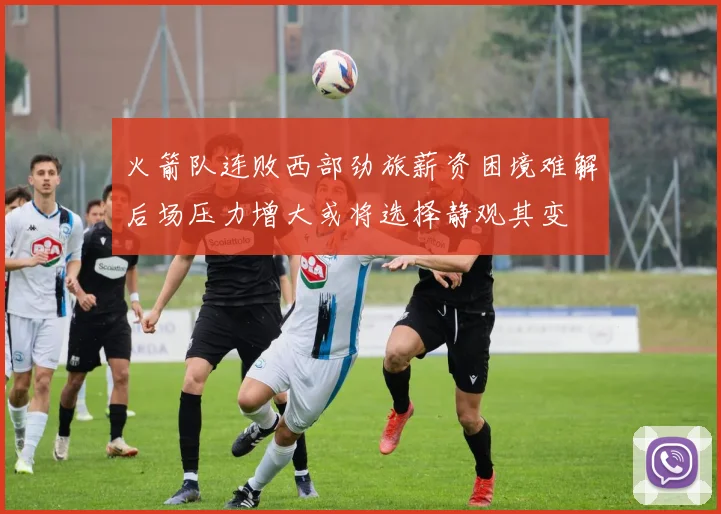 火箭队连败西部劲旅薪资困境难解后场压力增大或将选择静观其变