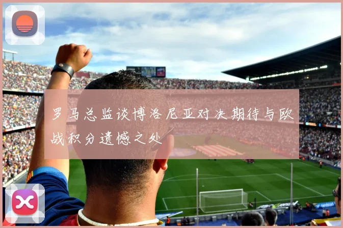 罗马总监谈博洛尼亚对决期待与欧战积分遗憾之处