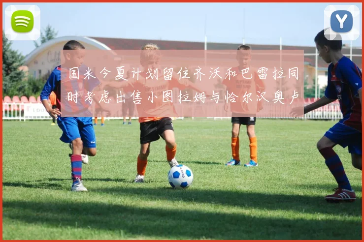 国米今夏计划留住齐沃和巴雷拉同时考虑出售小图拉姆与恰尔汉奥卢