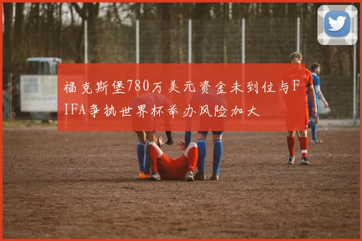福克斯堡780万美元资金未到位与FIFA争执世界杯举办风险加大