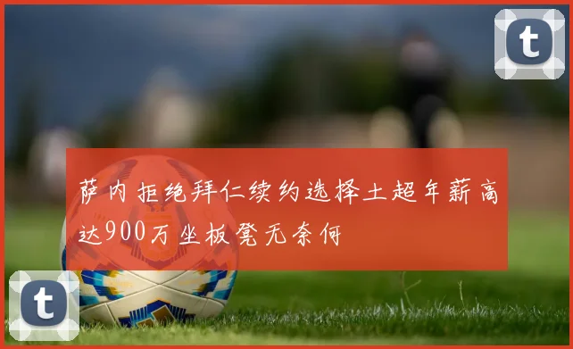 萨内拒绝拜仁续约选择土超年薪高达900万坐板凳无奈何