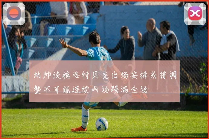 纳帅谈施洛特贝克出场安排或将调整不可能连续两场踢满全场