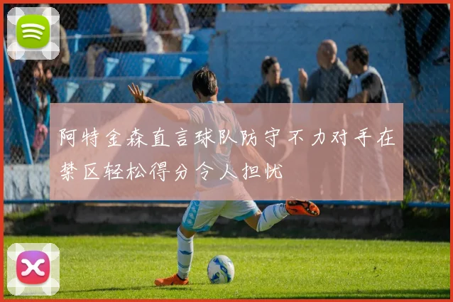 阿特金森直言球队防守不力对手在禁区轻松得分令人担忧