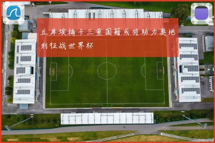 丘库埃梅卡三重国籍或将助力奥地利征战世界杯