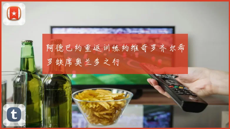 阿德巴约重返训练约维奇罗齐尔希罗缺席奥兰多之行