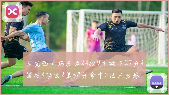 马克西全场发力24投9中砍下27分4篮板8助攻2盖帽并命中5记三分球
