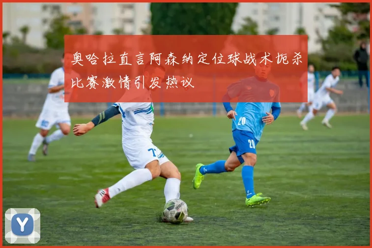 奥哈拉直言阿森纳定位球战术扼杀比赛激情引发热议