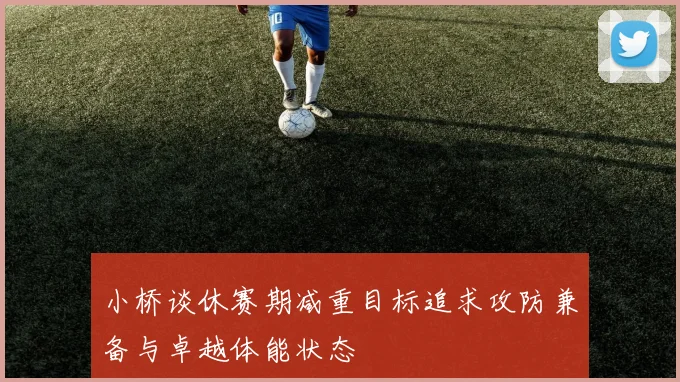小桥谈休赛期减重目标追求攻防兼备与卓越体能状态