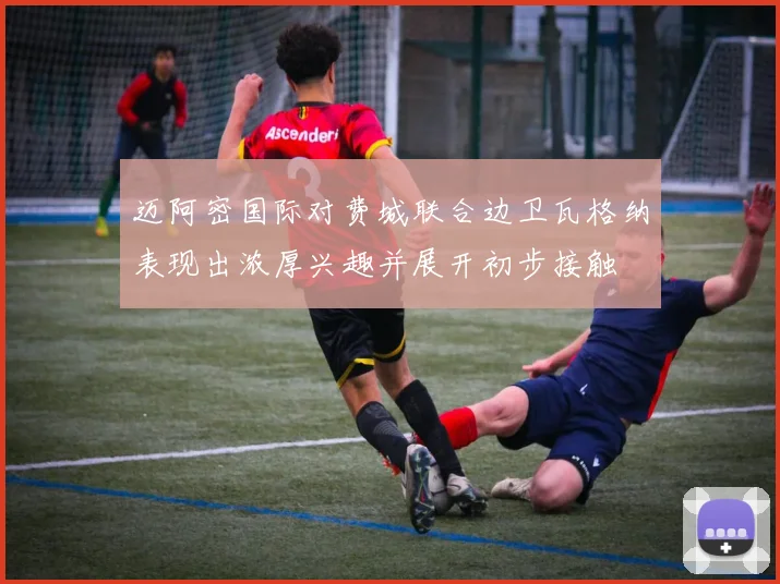 迈阿密国际对费城联合边卫瓦格纳表现出浓厚兴趣并展开初步接触
