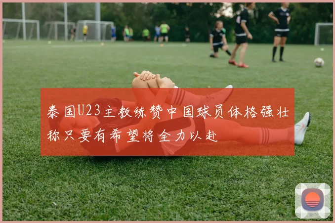泰国U23主教练赞中国球员体格强壮称只要有希望将全力以赴