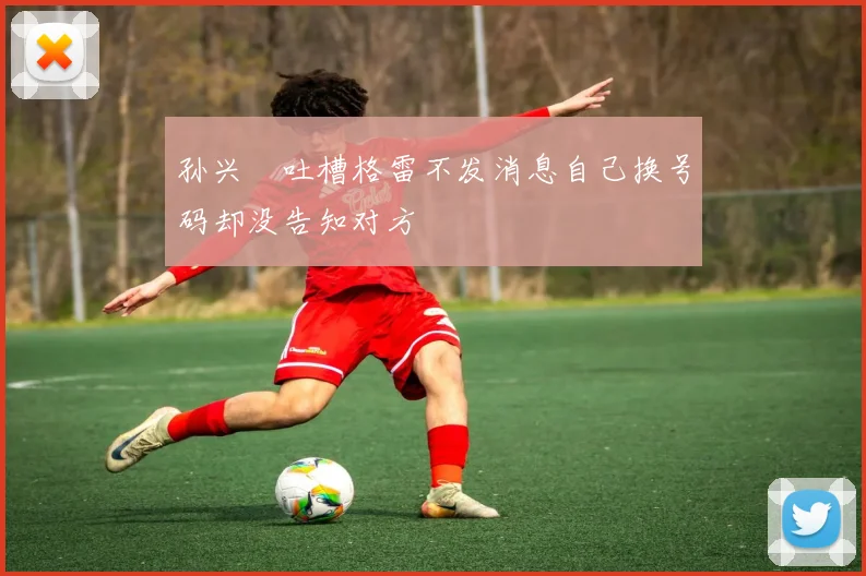 孙兴慜吐槽格雷不发消息自己换号码却没告知对方