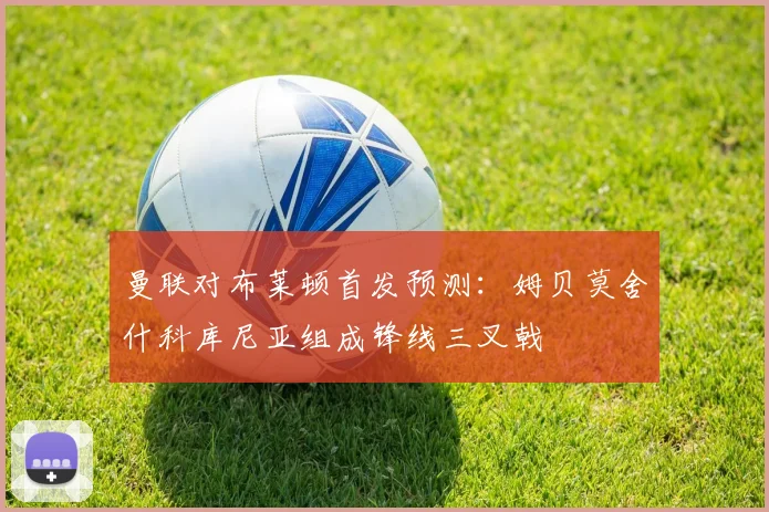 曼联对布莱顿首发预测：姆贝莫舍什科库尼亚组成锋线三叉戟